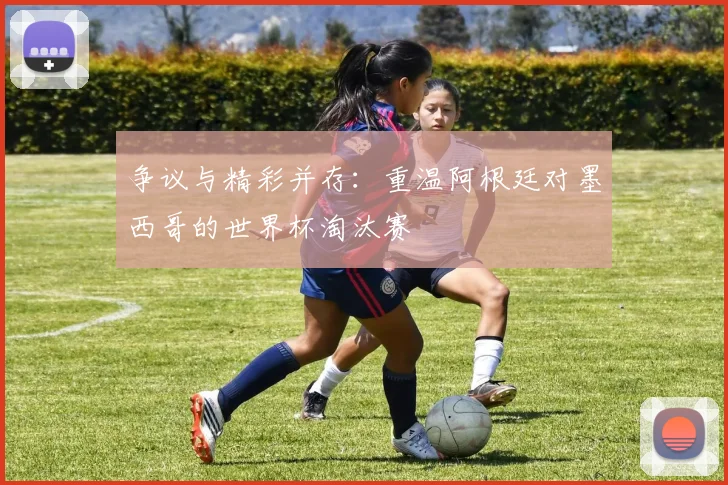 争议与精彩并存：重温阿根廷对墨西哥的世界杯淘汰赛