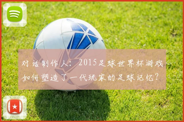 对话制作人:2015足球世界杯游戏如何塑造了一代玩家的足球记忆?