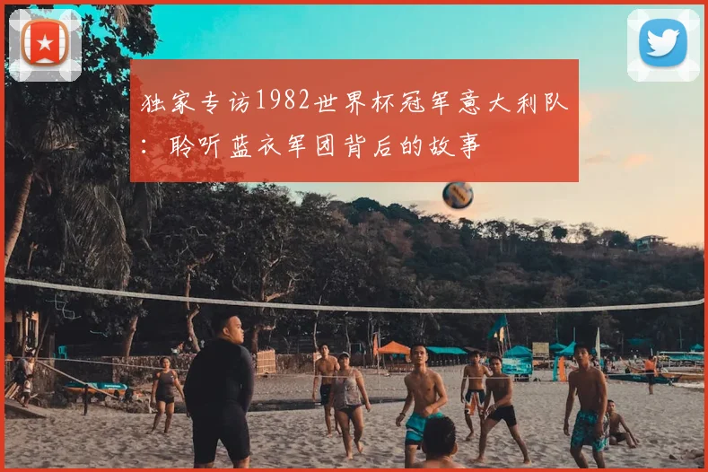 独家专访1982世界杯冠军意大利队:聆听蓝衣军团背后的故事