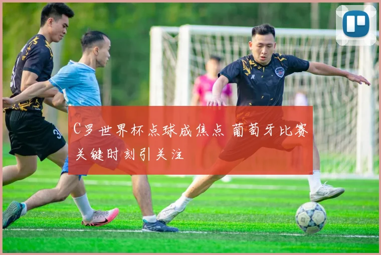 C罗世界杯点球成焦点 葡萄牙比赛关键时刻引关注